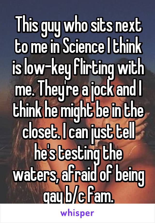 This guy who sits next to me in Science I think is low-key flirting with me. They're a jock and I think he might be in the closet. I can just tell he's testing the waters, afraid of being gay b/c fam.