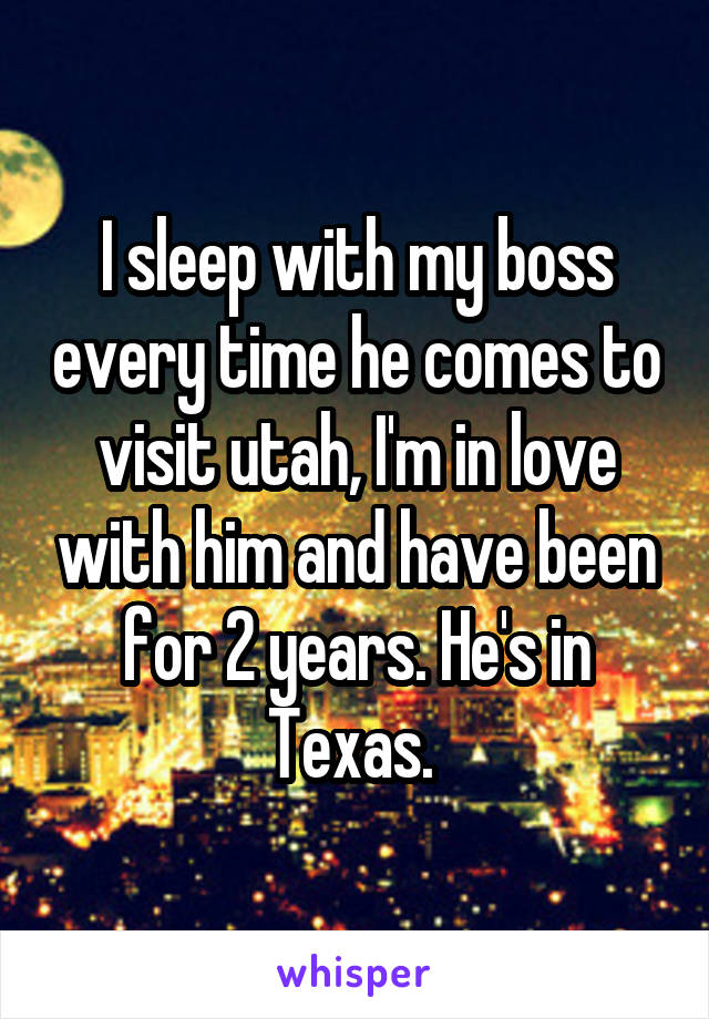 I sleep with my boss every time he comes to visit utah, I'm in love with him and have been for 2 years. He's in Texas. 