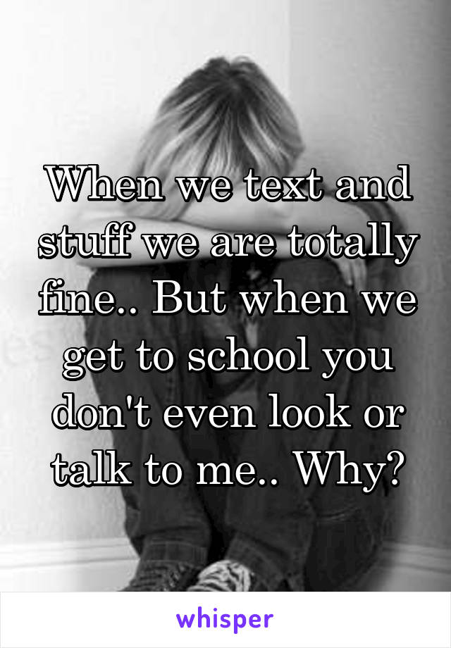 When we text and stuff we are totally fine.. But when we get to school you don't even look or talk to me.. Why?