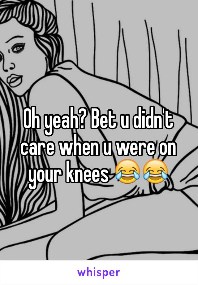 Oh yeah? Bet u didn't care when u were on your knees 😂😂