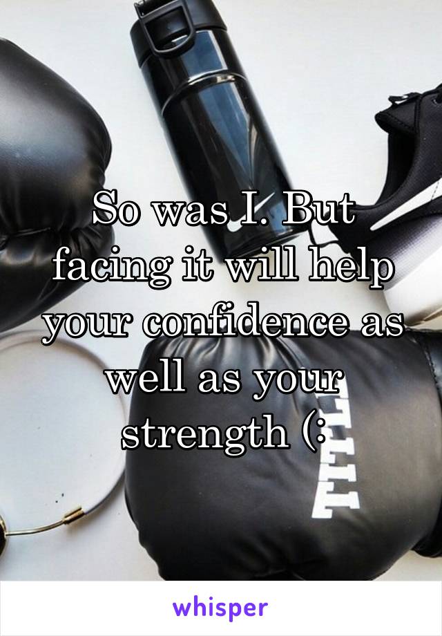 So was I. But facing it will help your confidence as well as your strength (: