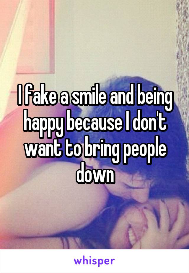 I fake a smile and being happy because I don't want to bring people down