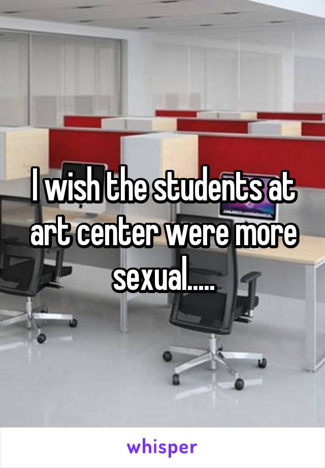 I wish the students at art center were more sexual.....