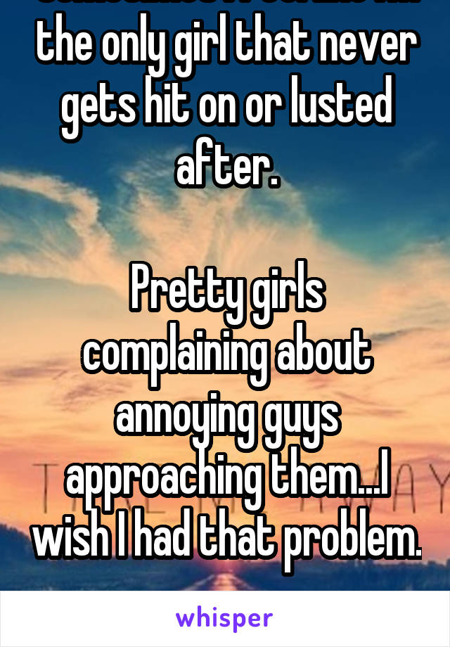 Sometimes I feel like I'm the only girl that never gets hit on or lusted after.

Pretty girls complaining about annoying guys approaching them...I wish I had that problem. 
Anyone feel the same?