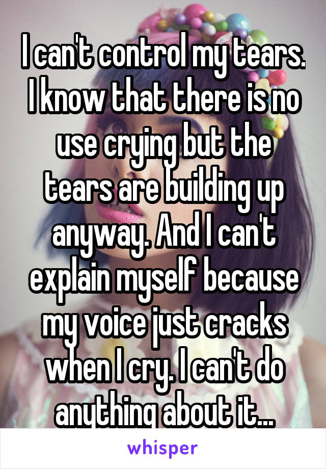 I can't control my tears. I know that there is no use crying but the tears are building up anyway. And I can't explain myself because my voice just cracks when I cry. I can't do anything about it...