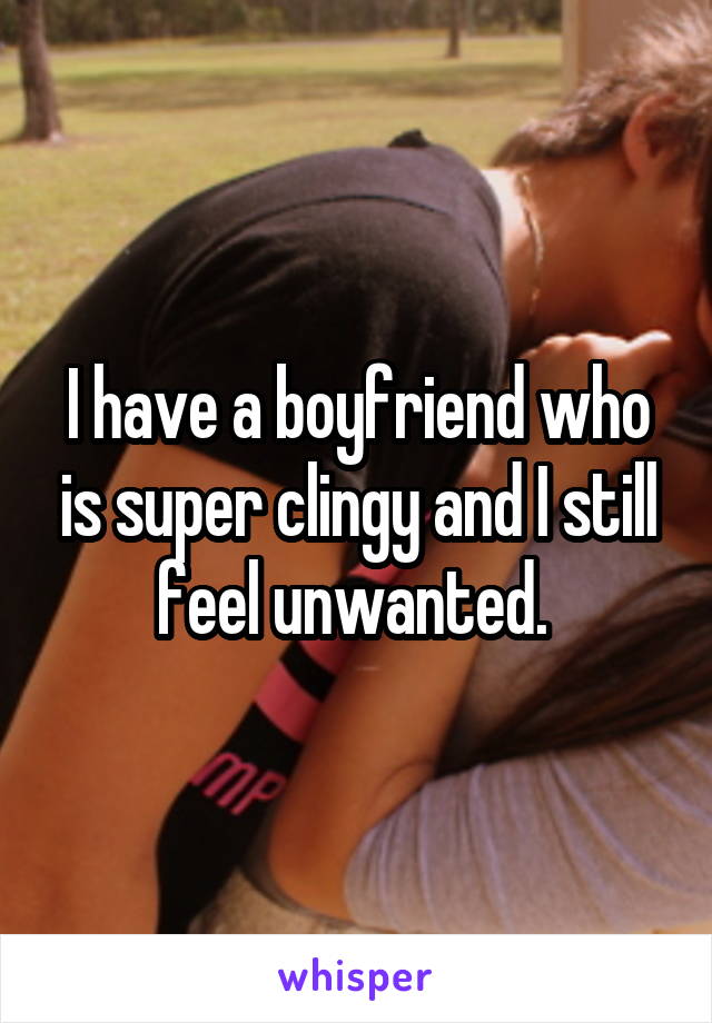 I have a boyfriend who is super clingy and I still feel unwanted. 