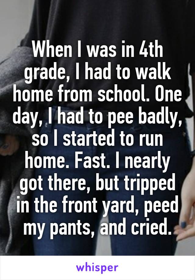 When I was in 4th grade, I had to walk home from school. One day, I had to pee badly, so I started to run home. Fast. I nearly got there, but tripped in the front yard, peed my pants, and cried.