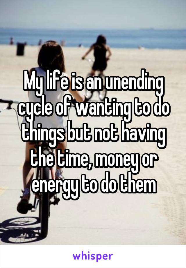 My life is an unending cycle of wanting to do things but not having the time, money or energy to do them