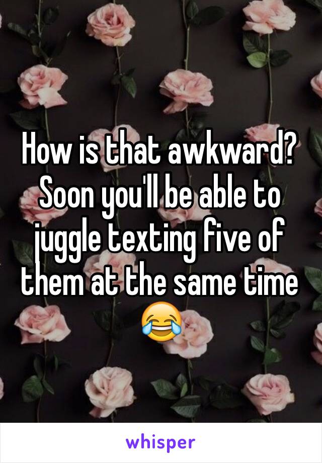 How is that awkward? Soon you'll be able to juggle texting five of them at the same time 😂
