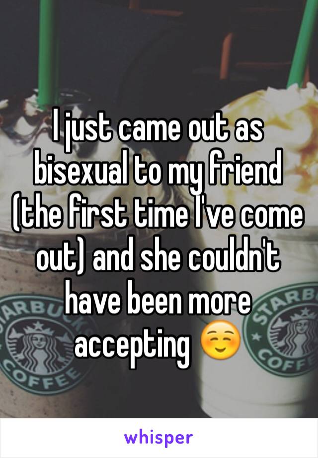 I just came out as bisexual to my friend (the first time I've come out) and she couldn't have been more accepting ☺️