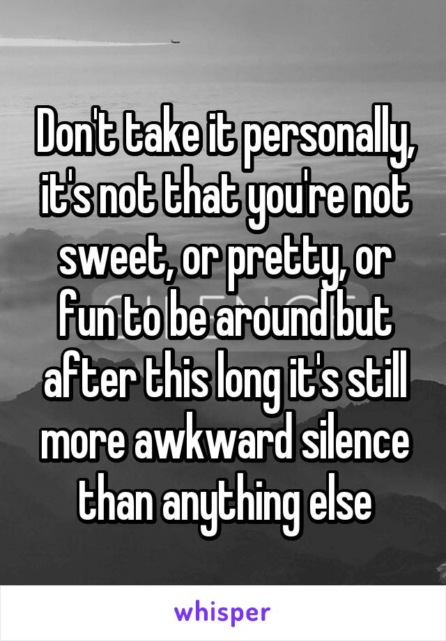 Don't take it personally, it's not that you're not sweet, or pretty, or fun to be around but after this long it's still more awkward silence than anything else