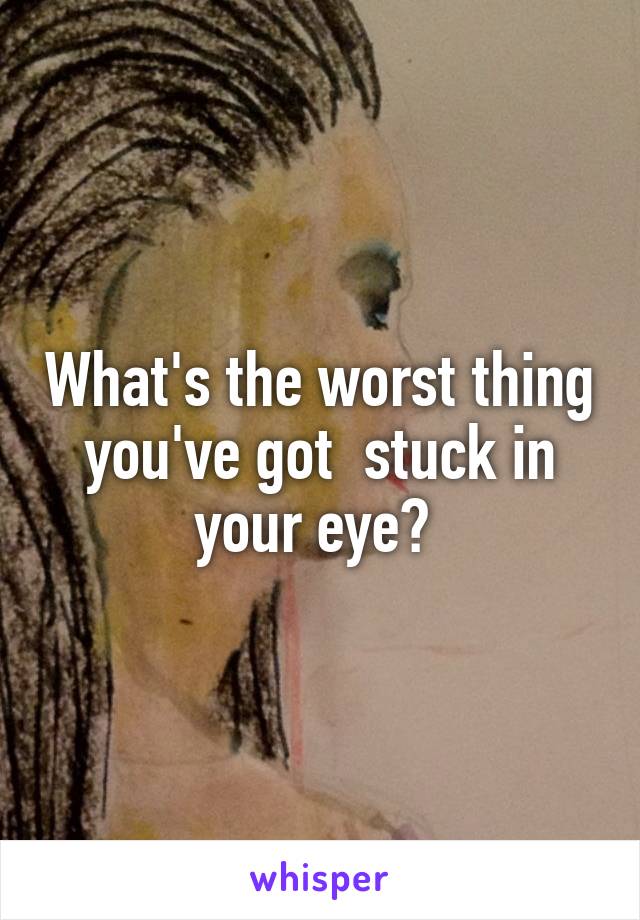 What's the worst thing you've got  stuck in your eye? 