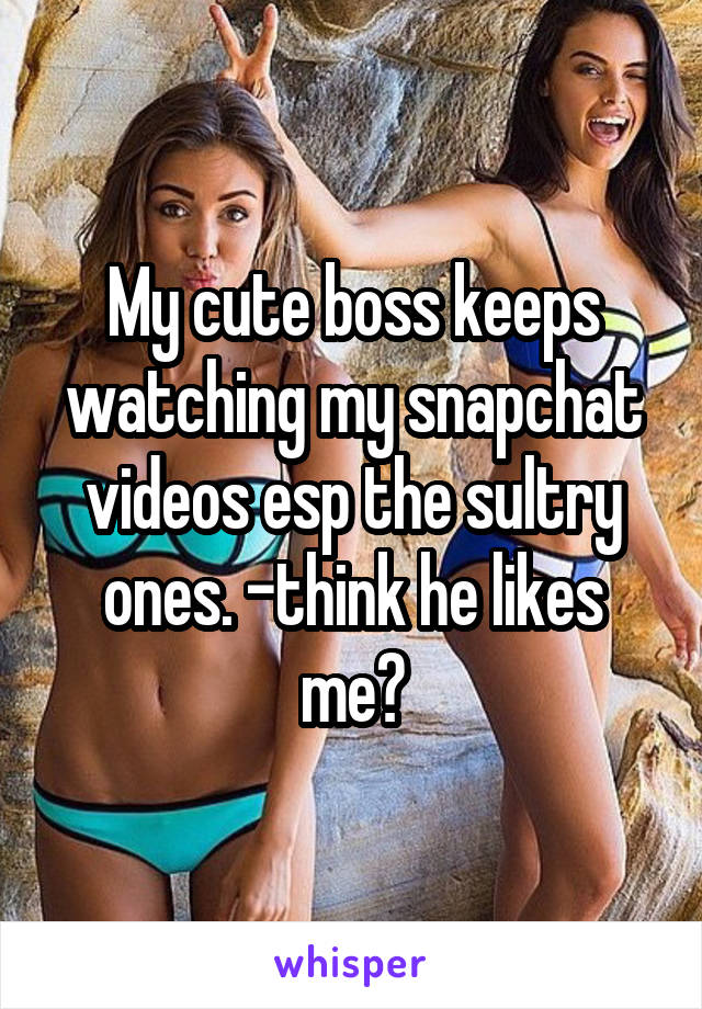 My cute boss keeps watching my snapchat videos esp the sultry ones. -think he likes me?