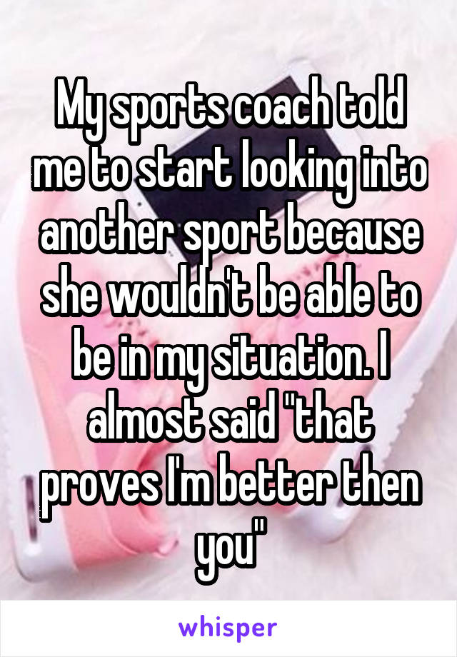 My sports coach told me to start looking into another sport because she wouldn't be able to be in my situation. I almost said "that proves I'm better then you"