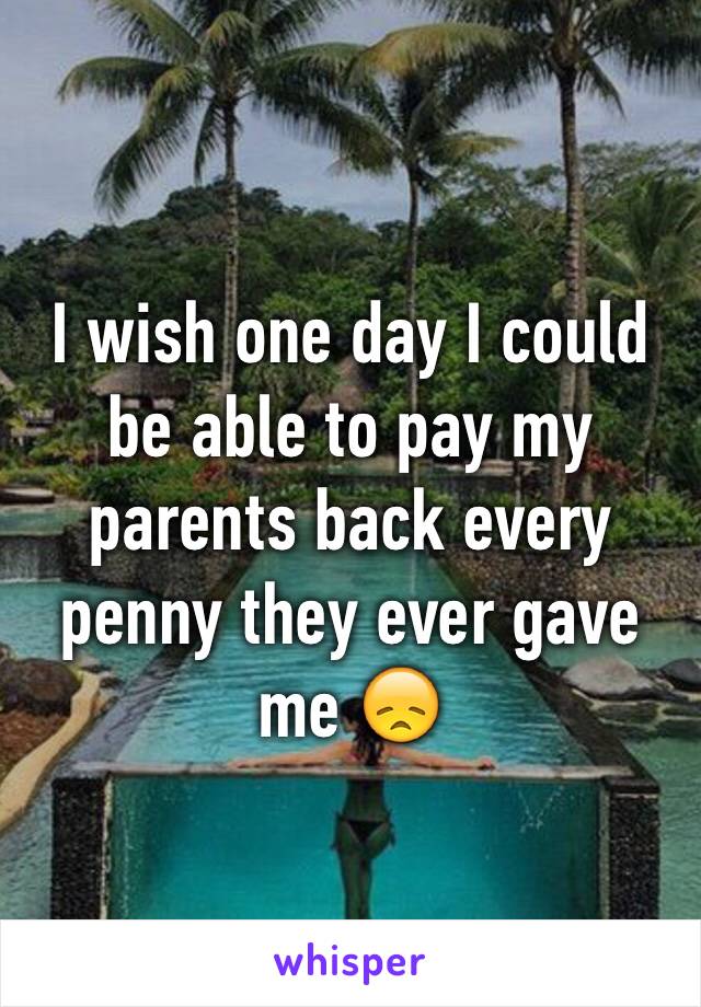 I wish one day I could be able to pay my parents back every penny they ever gave me 😞