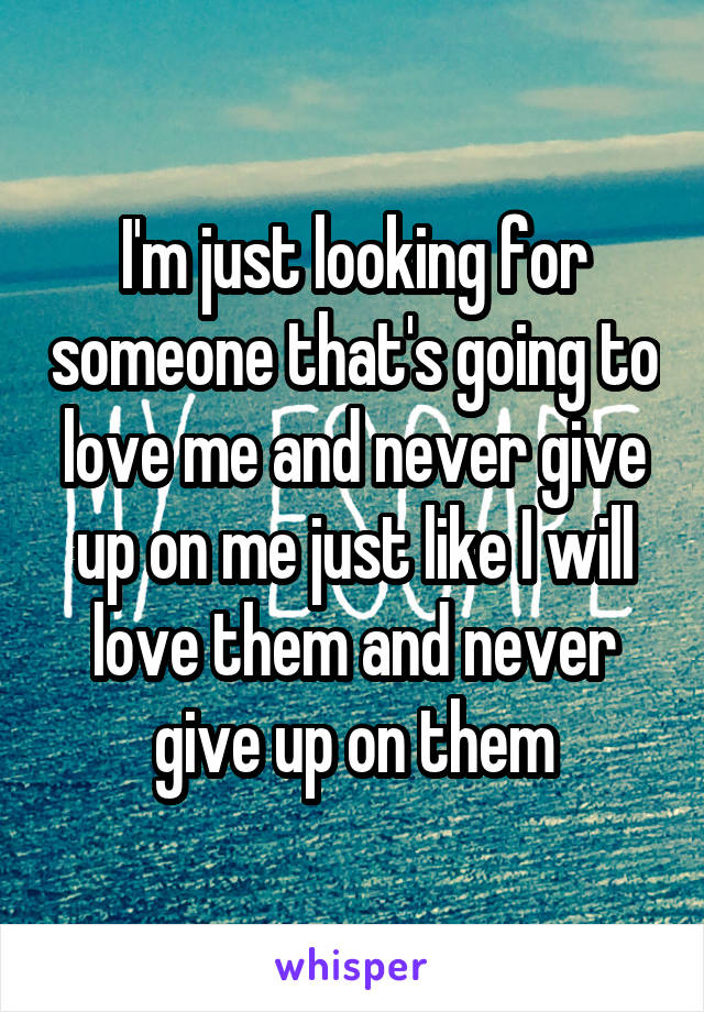 I'm just looking for someone that's going to love me and never give up on me just like I will love them and never give up on them