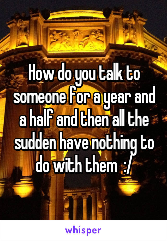 How do you talk to someone for a year and a half and then all the sudden have nothing to do with them  :/