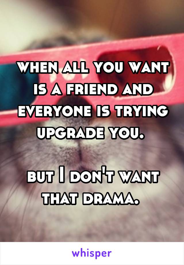 when all you want is a friend and everyone is trying upgrade you. 

but I don't want that drama. 