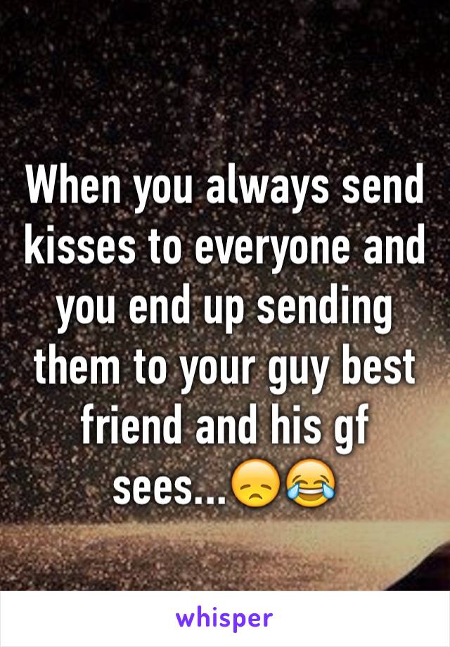 When you always send kisses to everyone and you end up sending them to your guy best friend and his gf sees...😞😂