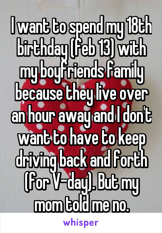 I want to spend my 18th birthday (feb 13) with my boyfriends family because they live over an hour away and I don't want to have to keep driving back and forth (for V-day). But my mom told me no.