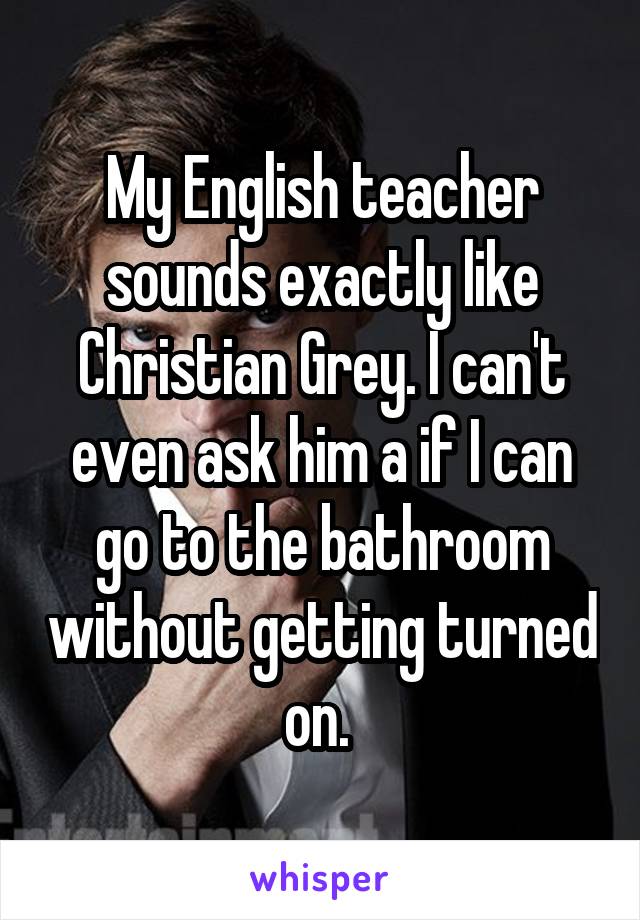 My English teacher sounds exactly like Christian Grey. I can't even ask him a if I can go to the bathroom without getting turned on. 