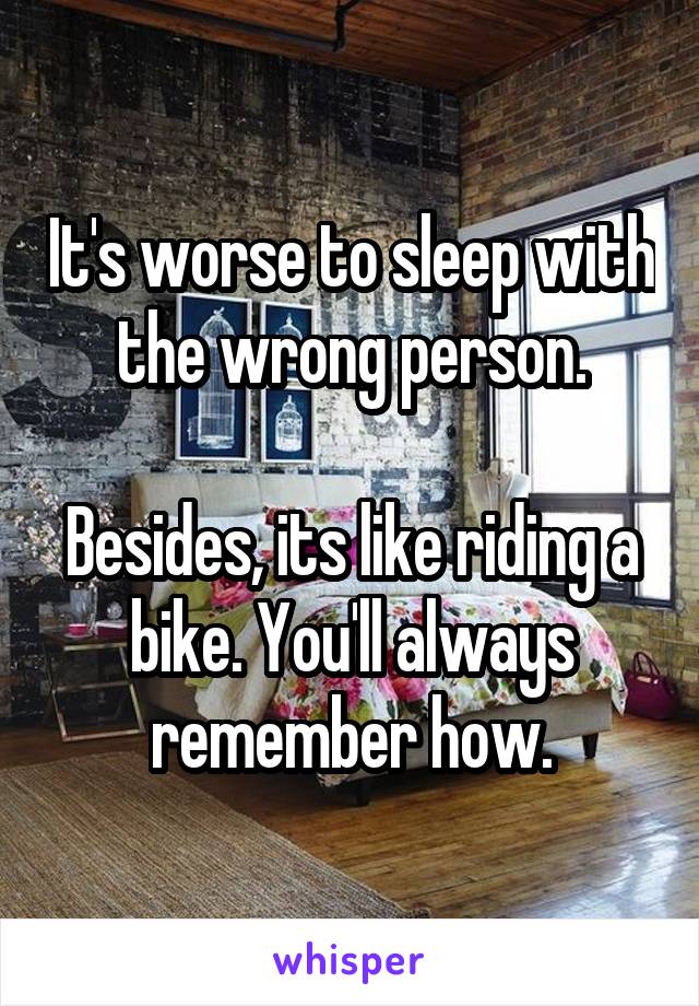 It's worse to sleep with the wrong person.

Besides, its like riding a bike. You'll always remember how.