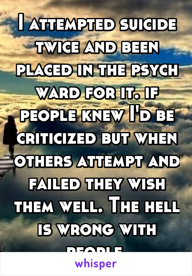 I attempted suicide twice and been placed in the psych ward for it. if people knew I'd be criticized but when others attempt and failed they wish them well. The hell is wrong with people 