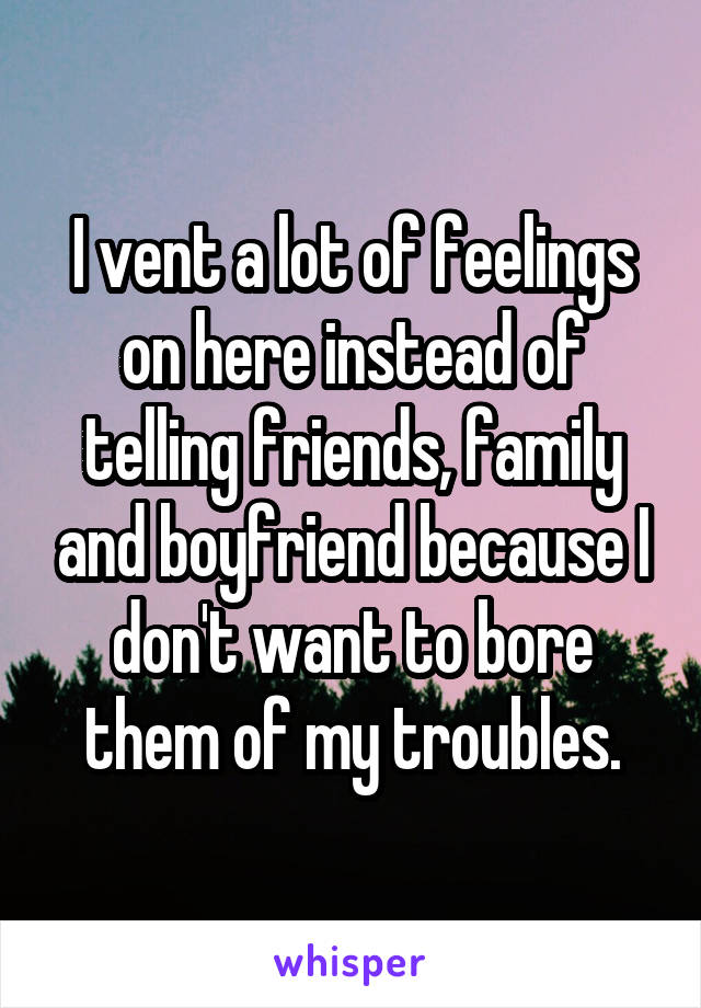I vent a lot of feelings on here instead of telling friends, family and boyfriend because I don't want to bore them of my troubles.