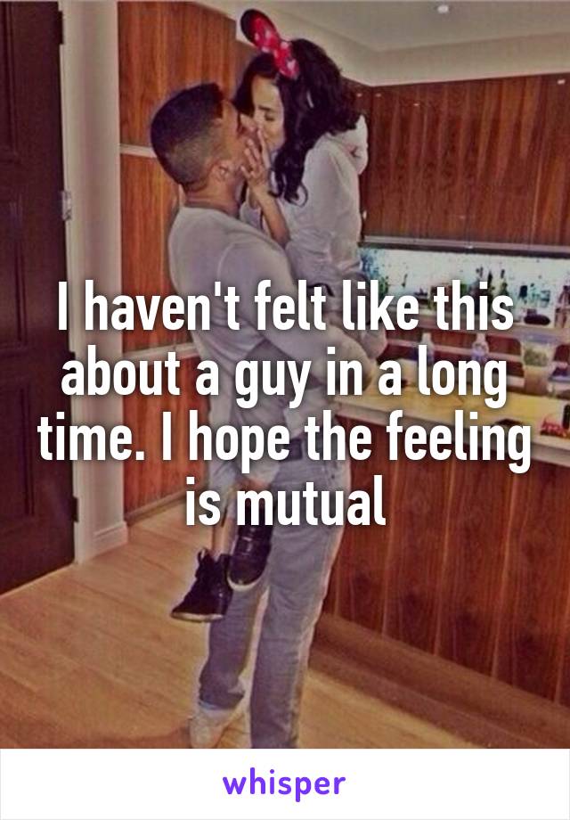 I haven't felt like this about a guy in a long time. I hope the feeling is mutual