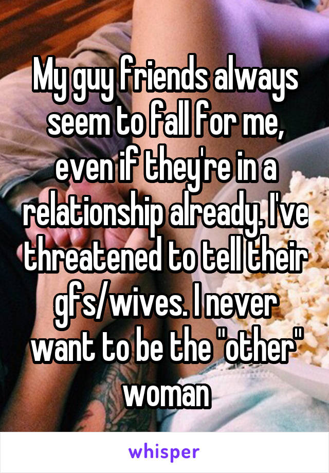 My guy friends always seem to fall for me, even if they're in a relationship already. I've threatened to tell their gfs/wives. I never want to be the "other" woman