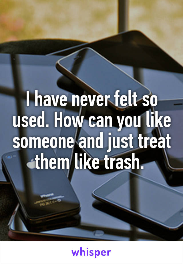 I have never felt so used. How can you like someone and just treat them like trash. 