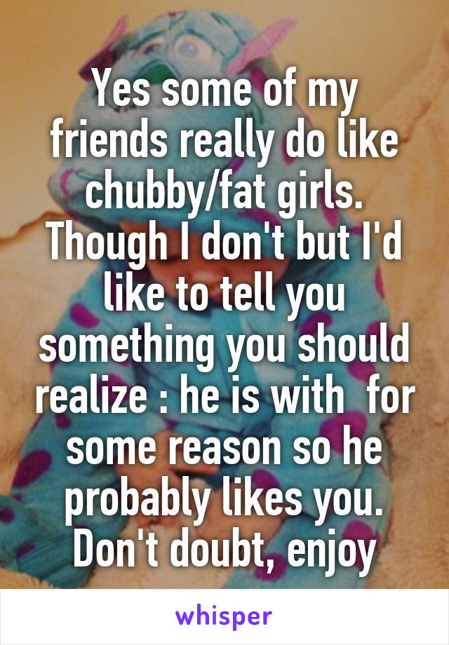 Yes some of my friends really do like chubby/fat girls. Though I don't but I'd like to tell you something you should realize : he is with  for some reason so he probably likes you. Don't doubt, enjoy