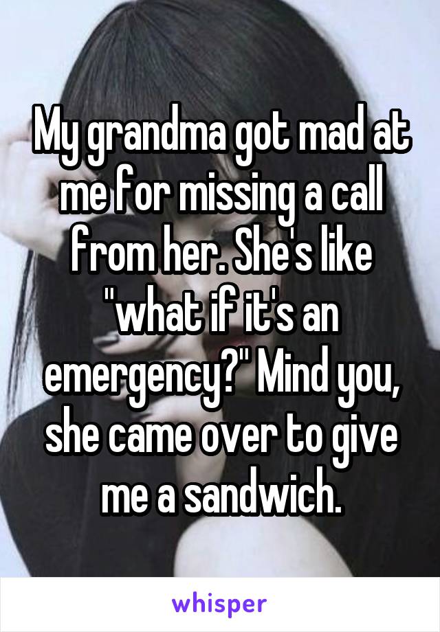 My grandma got mad at me for missing a call from her. She's like "what if it's an emergency?" Mind you, she came over to give me a sandwich.