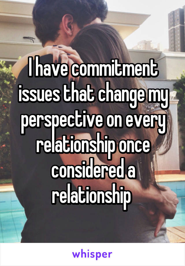 I have commitment issues that change my perspective on every relationship once considered a relationship 