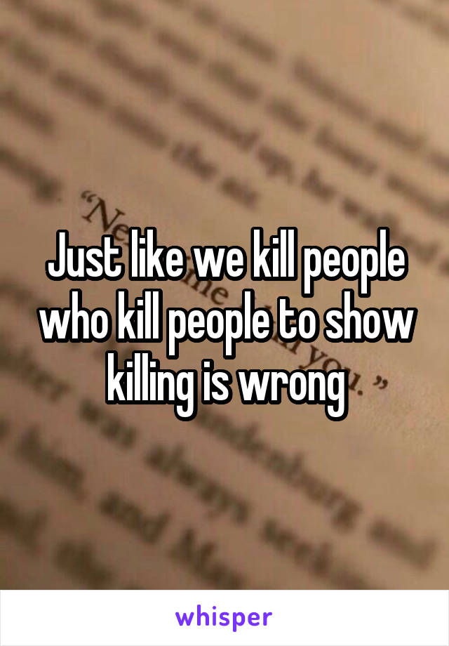 Just like we kill people who kill people to show killing is wrong