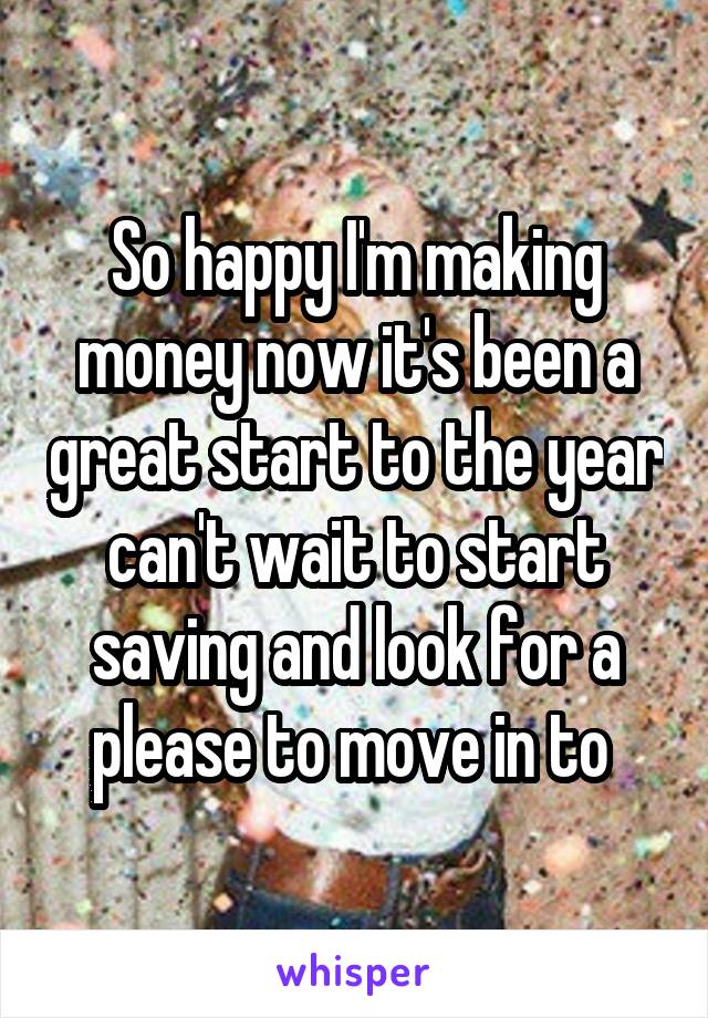 So happy I'm making money now it's been a great start to the year can't wait to start saving and look for a please to move in to 