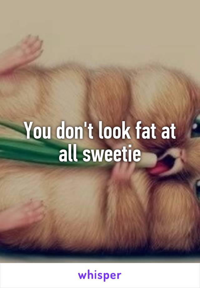 You don't look fat at all sweetie