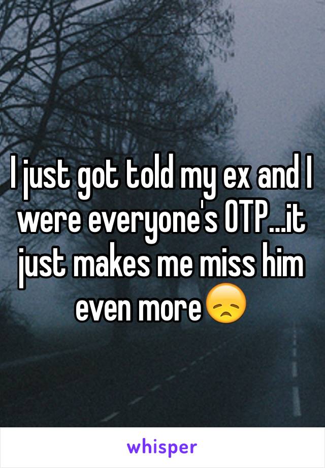 I just got told my ex and I were everyone's OTP…it just makes me miss him even more😞