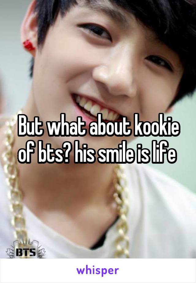 But what about kookie of bts? his smile is life 