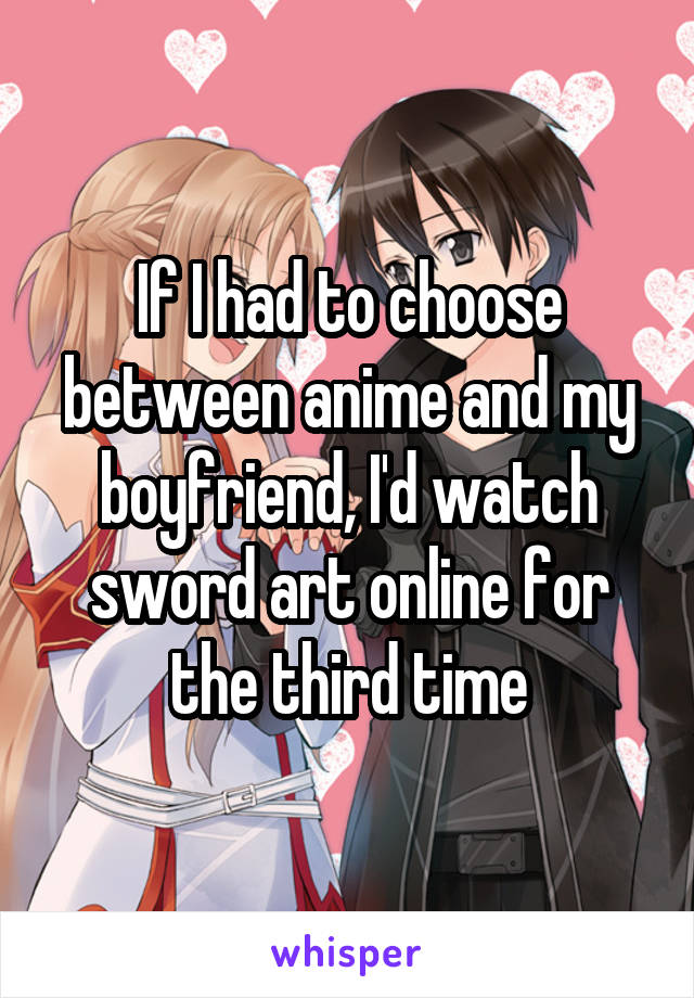If I had to choose between anime and my boyfriend, I'd watch sword art online for the third time