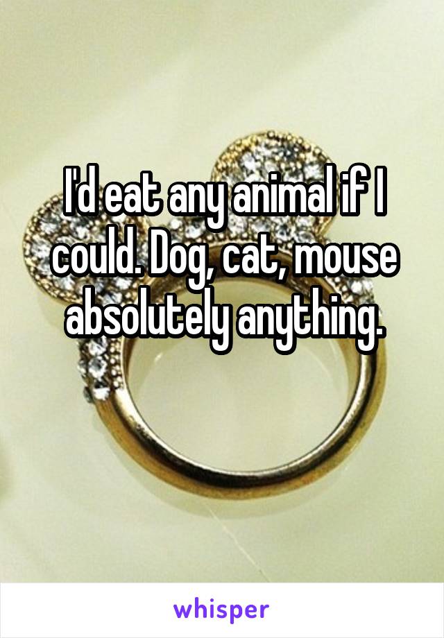 I'd eat any animal if I could. Dog, cat, mouse absolutely anything.

