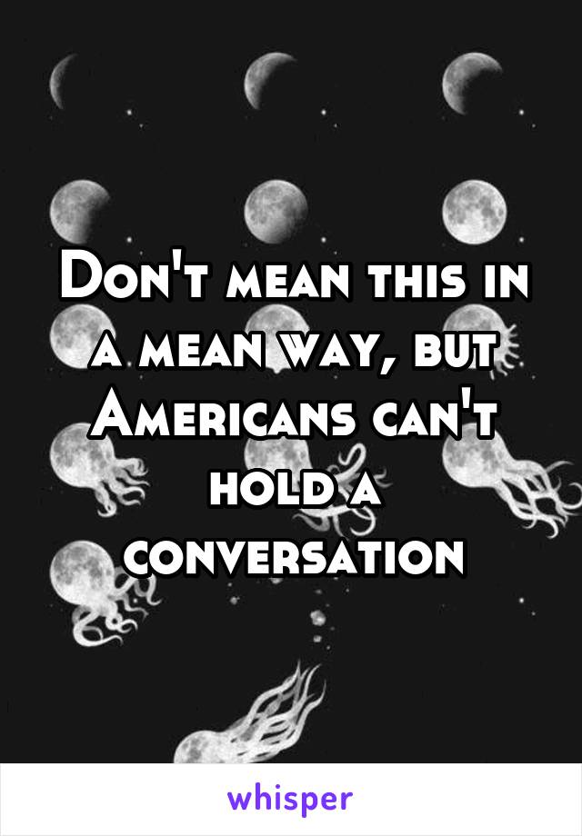 Don't mean this in a mean way, but Americans can't hold a conversation