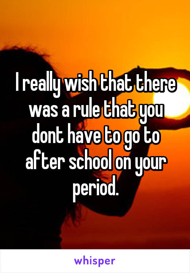 I really wish that there was a rule that you dont have to go to after school on your period.