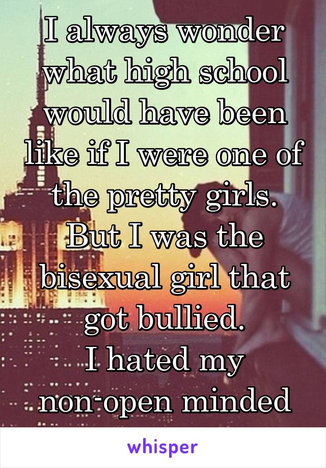 I always wonder what high school would have been like if I were one of the pretty girls. But I was the bisexual girl that got bullied.
I hated my non-open minded small hometown