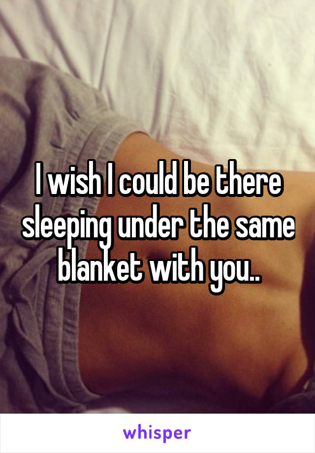 I wish I could be there sleeping under the same blanket with you..