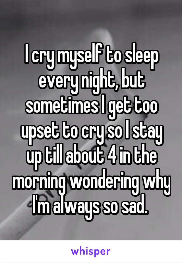 I cry myself to sleep every night, but sometimes I get too upset to cry so I stay up till about 4 in the morning wondering why I'm always so sad. 