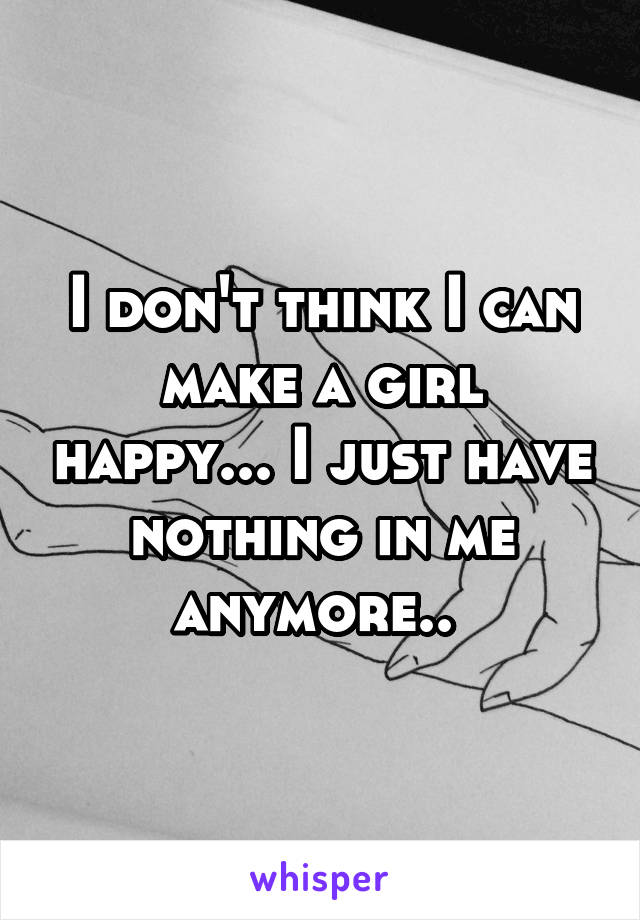 I don't think I can make a girl happy... I just have nothing in me anymore.. 