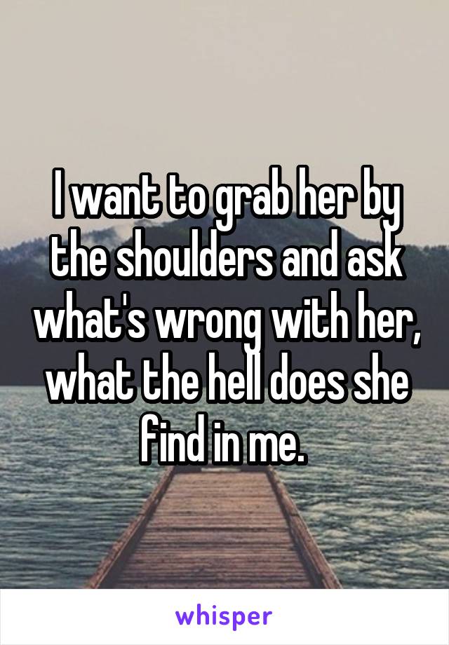 I want to grab her by the shoulders and ask what's wrong with her, what the hell does she find in me. 