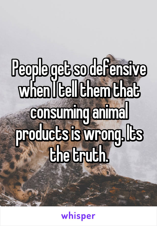 People get so defensive when I tell them that consuming animal products is wrong. Its the truth.