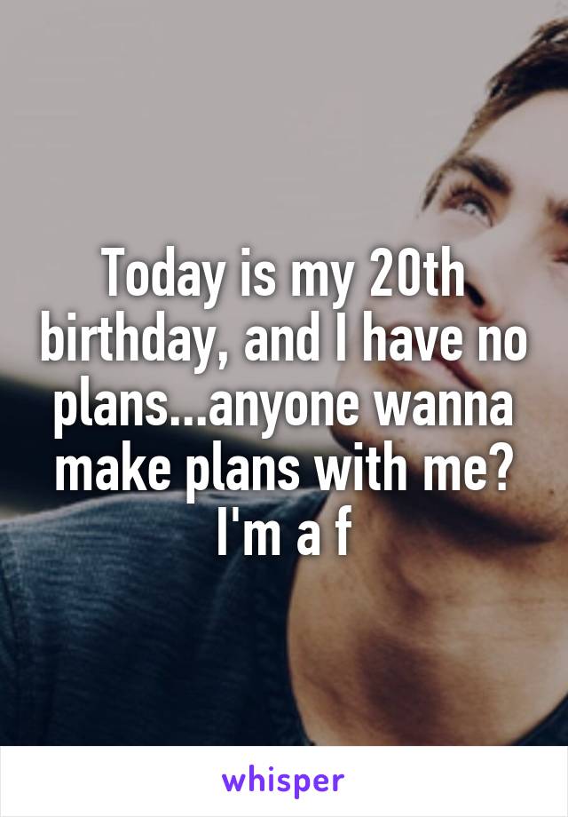 Today is my 20th birthday, and I have no plans...anyone wanna make plans with me? I'm a f